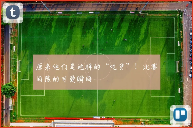 原来他们是这样的“吃货”！比赛间隙的可爱瞬间